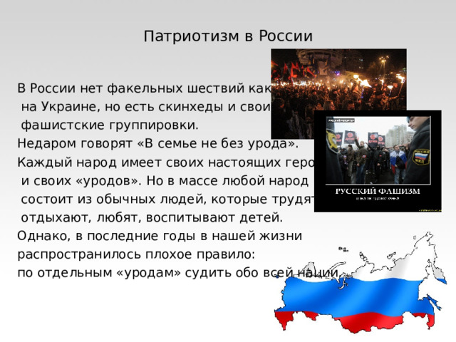 Патриотизм в России В России нет факельных шествий как  на Украине, но есть скинхеды и свои  фашистские группировки. Недаром говорят «В семье не без урода». Каждый народ имеет своих настоящих героев,  и своих «уродов». Но в массе любой народ  состоит из обычных людей, которые трудятся,  отдыхают, любят, воспитывают детей. Однако, в последние годы в нашей жизни распространилось плохое правило: по отдельным «уродам» судить обо всей нации. 