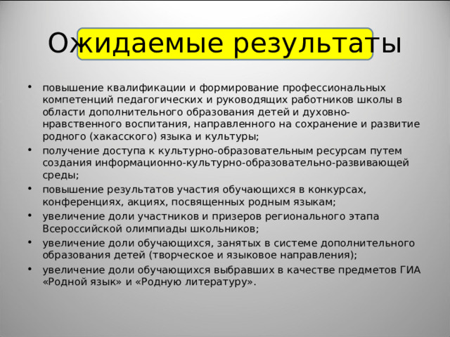 Ожидаемые результаты повышение квалификации и формирование профессиональных компетенций педагогических и руководящих работников школы в области дополнительного образования детей и духовно-нравственного воспитания, направленного на сохранение и развитие родного (хакасского) языка и культуры; получение доступа к культурно-образовательным ресурсам путем создания информационно-культурно-образовательно-развивающей среды; повышение результатов участия обучающихся в конкурсах, конференциях, акциях, посвященных родным языкам; увеличение доли участников и призеров регионального этапа Всероссийской олимпиады школьников; увеличение доли обучающихся, занятых в системе дополнительного образования детей (творческое и языковое направления); увеличение доли обучающихся выбравших в качестве предметов ГИА «Родной язык» и «Родную литературу».  