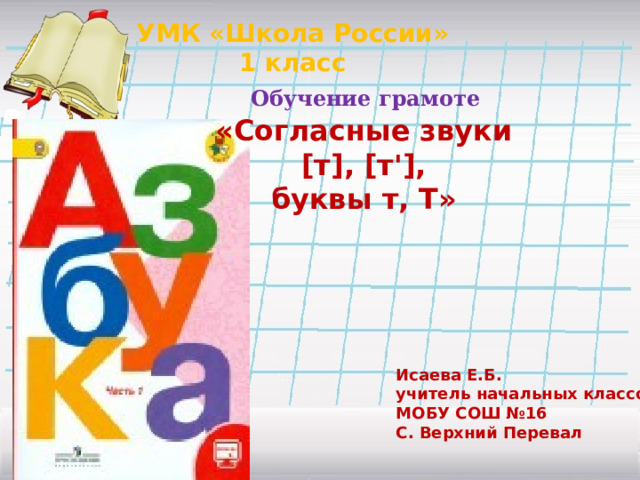 УМК «Школа России» 1 класс Обучение грамоте «Согласные звуки  [т], [т'], буквы т, Т»  Исаева Е.Б. учитель начальных классов МОБУ СОШ №16 С. Верхний Перевал 
