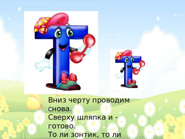 Вниз черту проводим снова.  Сверху шляпка и - готово.  То ли зонтик, то ли гвоздь,  Буква Т - наш новый гость.   