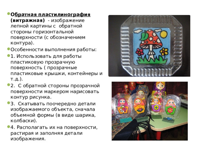 О братная пластилинография (витражная) - изображение лепной картины с обратной стороны горизонтальной поверхности (с обозначением контура). Особенности выполнения работы: 1. Использовать для работы пластиковую прозрачную поверхность ( прозрачные пластиковые крышки, контейнеры и т.д.). 2. С обратной стороны прозрачной поверхности маркером нарисовать контур рисунка. 3. Скатывать поочередно детали изображаемого объекта, сначала объемной формы (в виде шарика, колбаски). 4. Располагать их на поверхности, растирая и заполняя детали изображения. 