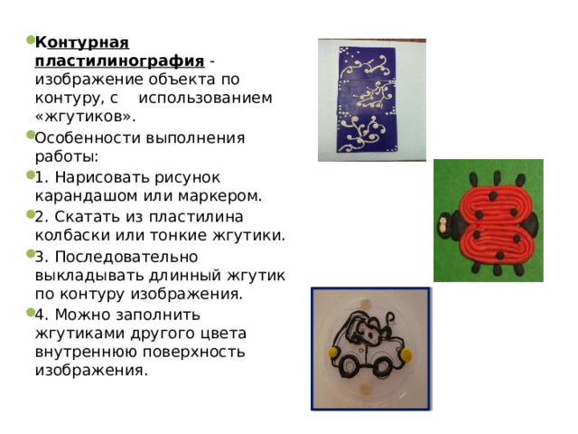 К онтурная пластилинография - изображение объекта по контуру, с использованием «жгутиков». Особенности выполнения работы: 1. Нарисовать рисунок карандашом или маркером. 2. Скатать из пластилина колбаски или тонкие жгутики. 3. Последовательно выкладывать длинный жгутик по контуру изображения. 4. Можно заполнить жгутиками другого цвета внутреннюю поверхность изображения.  