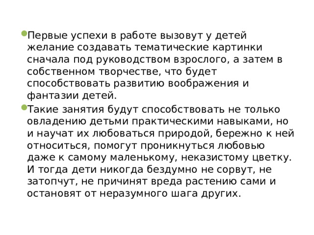 Первые успехи в работе вызовут у детей желание создавать тематические картинки сначала под руководством взрослого, а затем в собственном творчестве, что будет способствовать развитию воображения и фантазии детей. Такие занятия будут способствовать не только овладению детьми практическими навыками, но и научат их любоваться природой, бережно к ней относиться, помогут проникнуться любовью даже к самому маленькому, неказистому цветку. И тогда дети никогда бездумно не сорвут, не затопчут, не причинят вреда растению сами и остановят от неразумного шага других. 