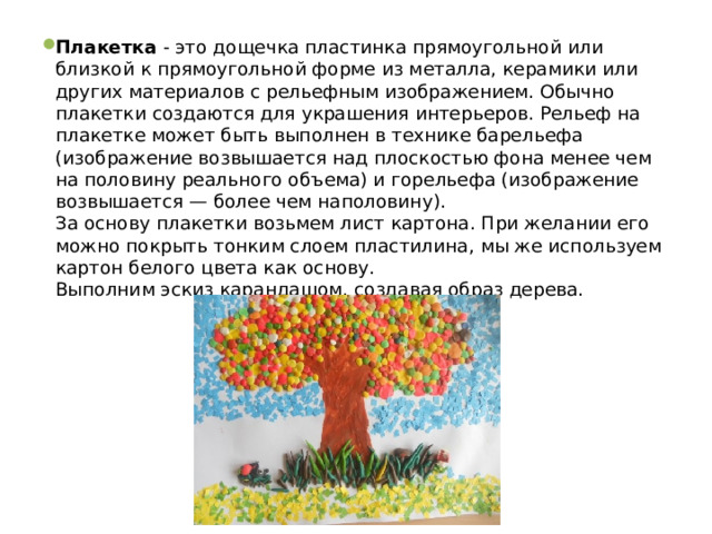 Плакетка - это дощечка пластинка прямоугольной или близкой к прямоугольной форме из металла, керамики или других материалов с рельефным изображением. Обычно плакетки создаются для украшения интерьеров. Рельеф на плакетке может быть выполнен в технике барельефа (изображение возвышается над плоскостью фона менее чем на половину реального объема) и горельефа (изображение возвышается — более чем наполовину).  За основу плакетки возьмем лист картона. При желании его можно покрыть тонким слоем пластилина, мы же используем картон белого цвета как основу.  Выполним эскиз карандашом, создавая образ дерева. 