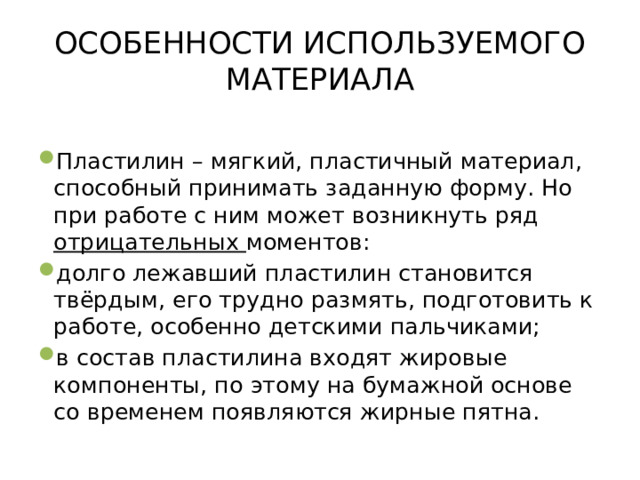 ОСОБЕННОСТИ ИСПОЛЬЗУЕМОГО МАТЕРИАЛА Пластилин – мягкий, пластичный материал, способный принимать заданную форму. Но при работе с ним может возникнуть ряд отрицательных моментов: долго лежавший пластилин становится твёрдым, его трудно размять, подготовить к работе, особенно детскими пальчиками; в состав пластилина входят жировые компоненты, по этому на бумажной основе со временем появляются жирные пятна. 
