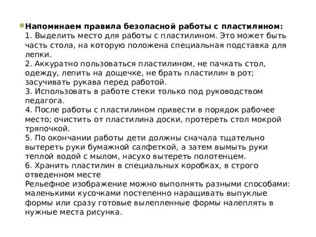 Напоминаем правила безопасной работы с пластилином:  1. Выделить место для работы с пластилином. Это может быть часть стола, на которую положена специальная подставка для лепки.  2. Аккуратно пользоваться пластилином, не пачкать стол, одежду, лепить на дощечке, не брать пластилин в рот; засучивать рукава перед работой.  3. Использовать в работе стеки только под руководством педагога.  4. После работы с пластилином привести в порядок рабочее место; очистить от пластилина доски, протереть стол мокрой тряпочкой.  5. По окончании работы дети должны сначала тщательно вытереть руки бумажной салфеткой, а затем вымыть руки теплой водой с мылом, насухо вытереть полотенцем.  6. Хранить пластилин в специальных коробках, в строго отведенном месте  Рельефное изображение можно выполнять разными способами: маленькими кусочками постепенно наращивать выпуклые формы или сразу готовые вылепленные формы налеплять в нужные места рисунка. 