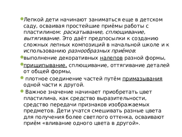 Лепкой дети начинают заниматься еще в детском саду, осваивая простейшие приёмы работы с пластилином: раскатывание, сплющивание, вытягивание . Это даёт предпосылки к созданию сложных лепных композиций в начальной школе и к использованию разнообразных приёмов : выполнение декоративных налепов разной формы, прищипывание, сплющивание, оттягивание деталей от общей формы,  плотное соединение частей путём примазывания одной части к другой.  Важное значение начинает приобретать цвет пластилина, как средство выразительности, средство передачи признаков изображаемых предметов. Дети учатся смешивать разные цвета для получения более светлого оттенка, осваивают приём «вливание одного цвета в другой». 