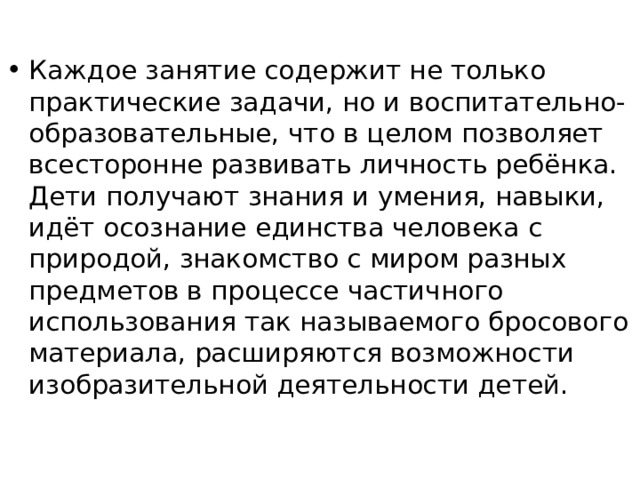 Каждое занятие содержит не только практические задачи, но и воспитательно- образовательные, что в целом позволяет всесторонне развивать личность ребёнка. Дети получают знания и умения, навыки, идёт осознание единства человека с природой, знакомство с миром разных предметов в процессе частичного использования так называемого бросового материала, расширяются возможности изобразительной деятельности детей. 