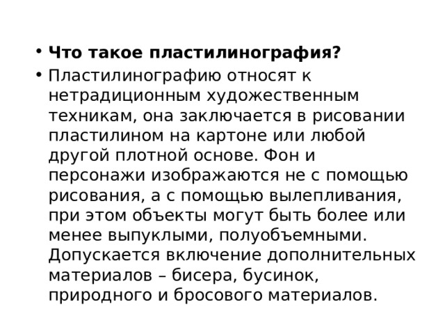 Что такое пластилинография? Пластилинографию относят к нетрадиционным художественным техникам, она заключается в рисовании пластилином на картоне или любой другой плотной основе. Фон и персонажи изображаются не с помощью рисования, а с помощью вылепливания, при этом объекты могут быть более или менее выпуклыми, полуобъемными. Допускается включение дополнительных материалов – бисера, бусинок, природного и бросового материалов. 