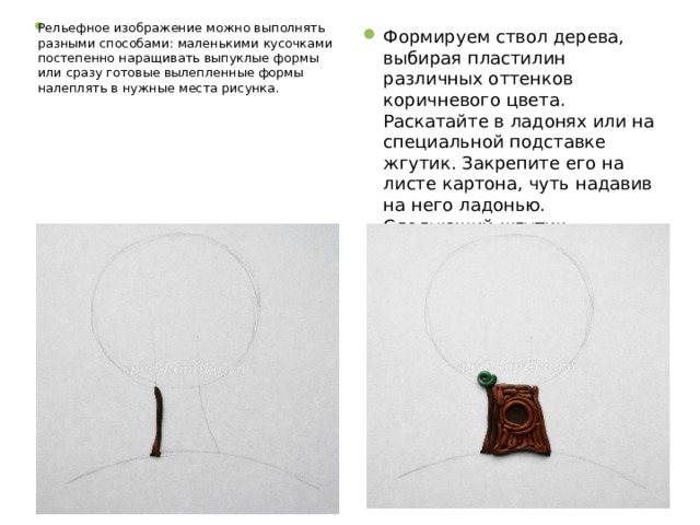 Рельефное изображение можно выполнять разными способами: маленькими кусочками постепенно наращивать выпуклые формы или сразу готовые вылепленные формы налеплять в нужные места рисунка. Формируем ствол дерева, выбирая пластилин различных оттенков коричневого цвета. Раскатайте в ладонях или на специальной подставке жгутик. Закрепите его на листе картона, чуть надавив на него ладонью. Следующий жгутик закрепляем вплотную к первому и т.д. 