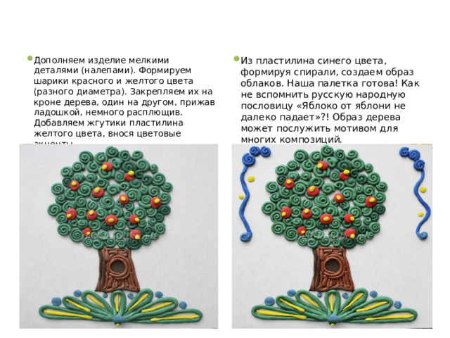 Дополняем изделие мелкими деталями (налепами). Формируем шарики красного и желтого цвета (разного диаметра). Закрепляем их на кроне дерева, один на другом, прижав ладошкой, немного расплющив.  Добавляем жгутики пластилина желтого цвета, внося цветовые акценты. Из пластилина синего цвета, формируя спирали, создаем образ облаков. Наша палетка готова! Как не вспомнить русскую народную пословицу «Яблоко от яблони не далеко падает»?! Образ дерева может послужить мотивом для многих композиций. 