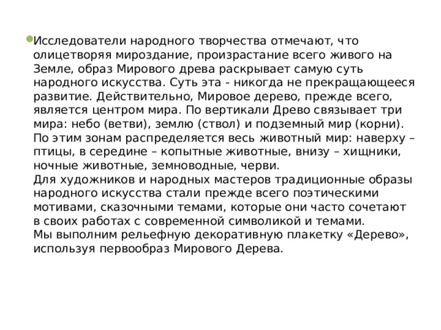 Исследователи народного творчества отмечают, что олицетворяя мироздание, произрастание всего живого на Земле, образ Мирового древа раскрывает самую суть народного искусства. Суть эта - никогда не прекращающееся развитие. Действительно, Мировое дерево, прежде всего, является центром мира. По вертикали Древо связывает три мира: небо (ветви), землю (ствол) и подземный мир (корни). По этим зонам распределяется весь животный мир: наверху – птицы, в середине – копытные животные, внизу – хищники, ночные животные, земноводные, черви.  Для художников и народных мастеров традиционные образы народного искусства стали прежде всего поэтическими мотивами, сказочными темами, которые они часто сочетают в своих работах с современной символикой и темами.  Мы выполним рельефную декоративную плакетку «Дерево», используя первообраз Мирового Дерева. 