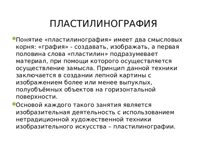 ПЛАСТИЛИНОГРАФИЯ   Понятие «пластилинография» имеет два смысловых корня: «графия» - создавать, изображать, а первая половина слова «пластилин» подразумевает материал, при помощи которого осуществляется осуществление замысла. Принцип данной техники заключается в создании лепной картины с изображением более или менее выпуклых, полуобъёмных объектов на горизонтальной поверхности. Основой каждого такого занятия является изобразительная деятельность с использованием нетрадиционной художественной техники изобразительного искусства – пластилинографии. 