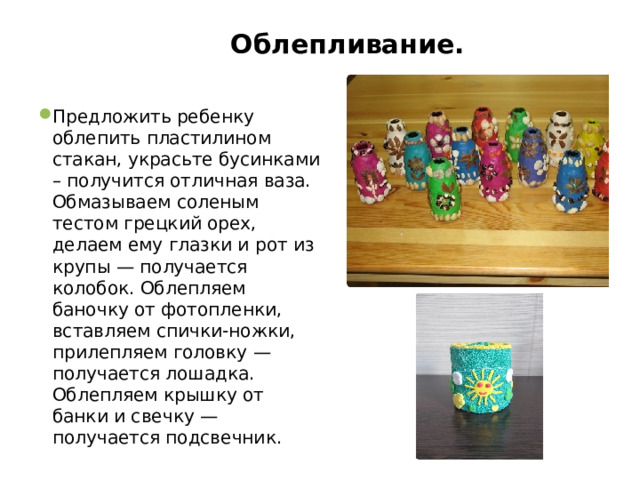  Облепливание.   Предложить ребенку облепить пластилином стакан, украсьте бусинками – получится отличная ваза. Обмазываем соленым тестом грецкий орех, делаем ему глазки и рот из крупы — получается колобок. Облепляем баночку от фотопленки, вставляем спички-ножки, прилепляем головку — получается лошадка. Облепляем крышку от банки и свечку — получается подсвечник. 