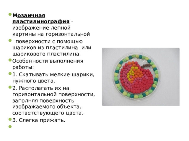 М озаичная пластилинография - изображение лепной картины на горизонтальной  поверхности с помощью шариков из пластилина или шарикового пластилина. Особенности выполнения работы: 1. Скатывать мелкие шарики, нужного цвета. 2. Располагать их на горизонтальной поверхности, заполняя поверхность изображаемого объекта, соответствующего цвета. 3. Слегка прижать.   