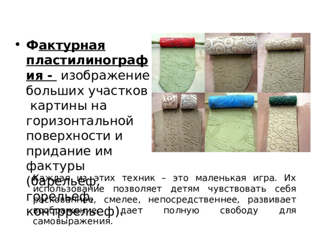 Ф актурная пластилинография -  изображение больших участков картины на горизонтальной поверхности и придание им фактуры (барельеф, горельеф, контррельеф). Каждая из этих техник – это маленькая игра. Их использование позволяет детям чувствовать себя раскованнее, смелее, непосредственнее, развивает воображение, дает полную свободу для самовыражения. 
