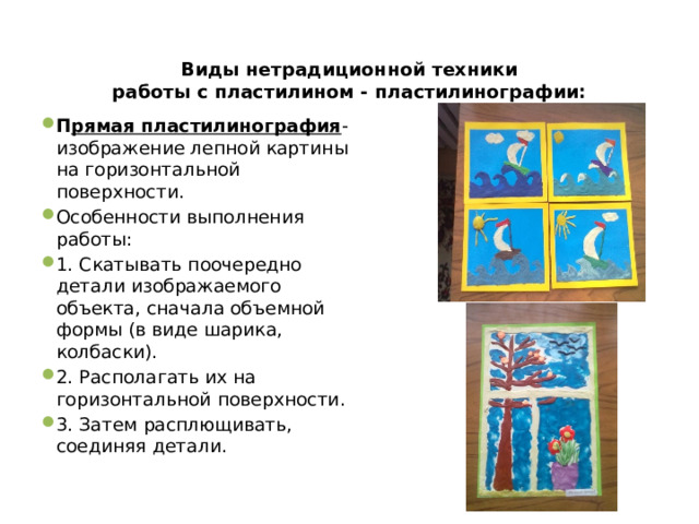Виды нетрадиционной техники  работы с пластилином - пластилинографии:   П рямая пластилинография - изображение лепной картины на горизонтальной поверхности. Особенности выполнения работы: 1. Скатывать поочередно детали изображаемого объекта, сначала объемной формы (в виде шарика, колбаски). 2. Располагать их на горизонтальной поверхности. 3. Затем расплющивать, соединяя детали. 