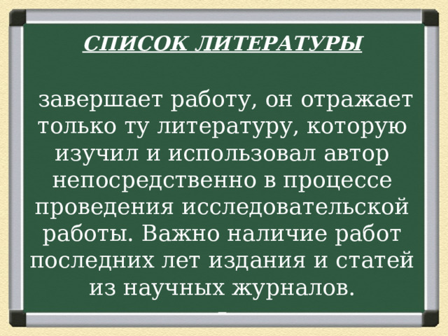 СПИСОК ЛИТЕРАТУРЫ   завершает работу, он отражает только ту литературу, которую изучил и использовал автор непосредственно в процессе проведения исследовательской работы. Важно наличие работ последних лет издания и статей из научных журналов.   