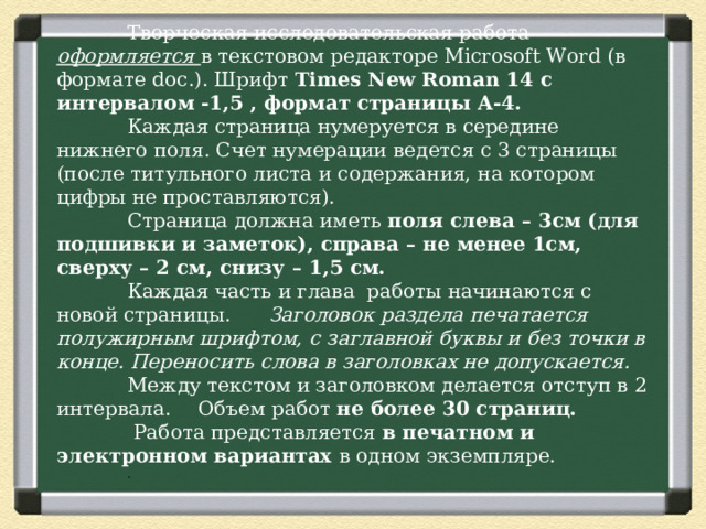  Творческая исследовательская работа оформляется в текстовом редакторе Microsoft Word (в формате doc .). Шрифт Times New Roman 14 с интервалом -1,5 , формат страницы А-4.  Каждая страница нумеруется в середине нижнего поля. Счет нумерации ведется с 3 страницы (после титульного листа и содержания, на котором цифры не проставляются).  Страница должна иметь поля слева – 3см (для подшивки и заметок), справа – не менее 1см, сверху – 2 см, снизу – 1,5 см.  Каждая часть и глава работы начинаются с новой страницы.  Заголовок раздела печатается полужирным шрифтом, с заглавной буквы и без точки в конце. Переносить слова в заголовках не допускается.   Между текстом и заголовком делается отступ в 2 интервала.  Объем работ не более 30 страниц.   Работа представляется в печатном и электронном вариантах в одном экземпляре.  . 