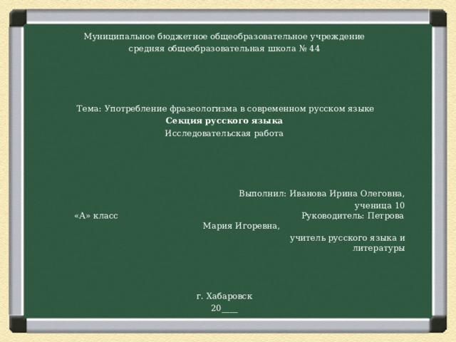 Муниципальное бюджетное общеобразовательное учреждение средняя общеобразовательная школа № 44      Тема: Употребление фразеологизма в современном русском языке Секция русского языка Исследовательская работа  Выполнил: Иванова Ирина Олеговна,  ученица 10 «А» класс Руководитель: Петрова Мария Игоревна,  учитель русского языка и литературы г. Хабаровск 20____ 