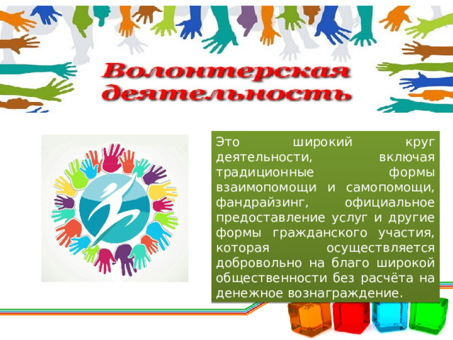 Это широкий круг деятельности, включая традиционные формы взаимопомощи и самопомощи, фандрайзинг, официальное предоставление услуг и другие формы гражданского участия, которая осуществляется добровольно на благо широкой общественности без расчёта на денежное вознаграждение. 