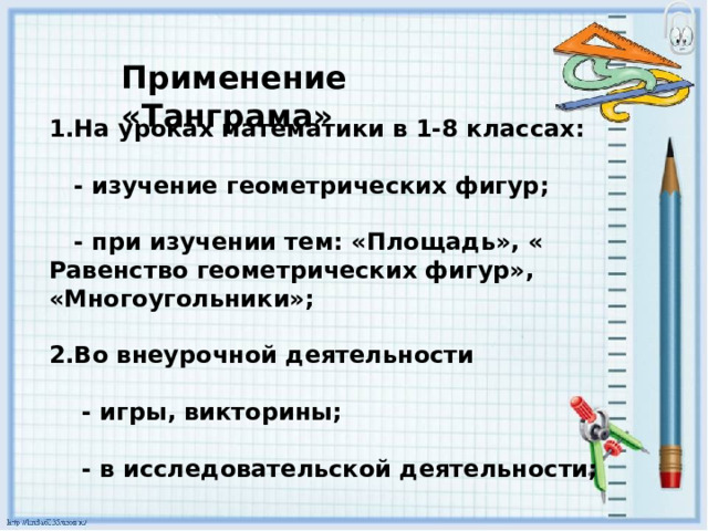 Применение «Танграма» 1.На уроках математики в 1-8 классах:   - изучение геометрических фигур;   - при изучении тем: «Площадь», « Равенство геометрических фигур», «Многоугольники»;  2.Во внеурочной деятельности   - игры, викторины;   - в исследовательской деятельности;  