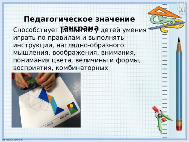 Педагогическое значение танграма Способствует развитию у детей умения играть по правилам и выполнять инструкции, наглядно-образного мышления, воображения, внимания, понимания цвета, величины и формы, восприятия, комбинаторных способностей. 