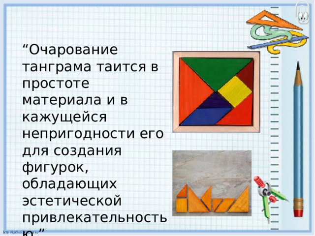 “ Очарование танграма таится в простоте материала и в кажущейся непригодности его для создания фигурок, обладающих эстетической привлекательностью.” 