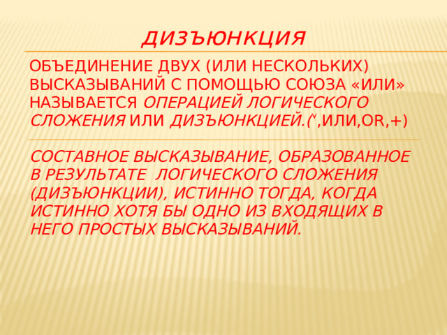  дизъюнкция Объединение двух (или нескольких) высказываний с помощью союза «или» называется операцией логического сложения или дизъюнкцией.(  ,или,OR,+)   Составное высказывание, образованное в результате логического сложения (дизъюнкции), истинно тогда, когда истинно хотя бы одно из входящих в него простых высказываний.     