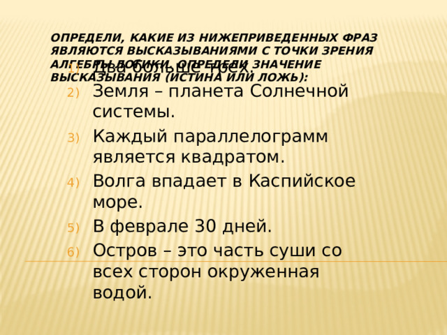 Определи, какие из нижеприведенных фраз являются высказываниями с точки зрения алгебры логики. Определи значение высказывания (истина или ложь): Два больше трех. Земля – планета Солнечной системы. Каждый параллелограмм является квадратом. Волга впадает в Каспийское море. В феврале 30 дней. Остров – это часть суши со всех сторон окруженная водой. 