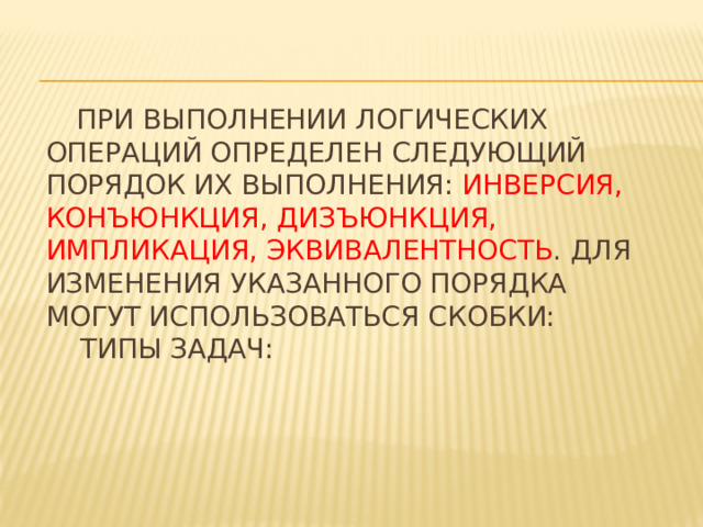  При выполнении логических операций определен следующий порядок их выполнения: инверсия, конъюнкция, дизъюнкция, импликация, эквивалентность . Для изменения указанного порядка могут использоваться скобки:  Типы задач:   