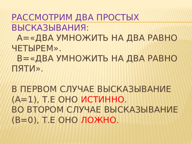 Рассмотрим два простых высказывания:  А=«Два умножить на два равно четырем».  В=«Два умножить на два равно пяти».   В первом случае высказывание (А=1), т.е оно истинно.  Во втором случае высказывание (В=0), т.е оно ложно. 