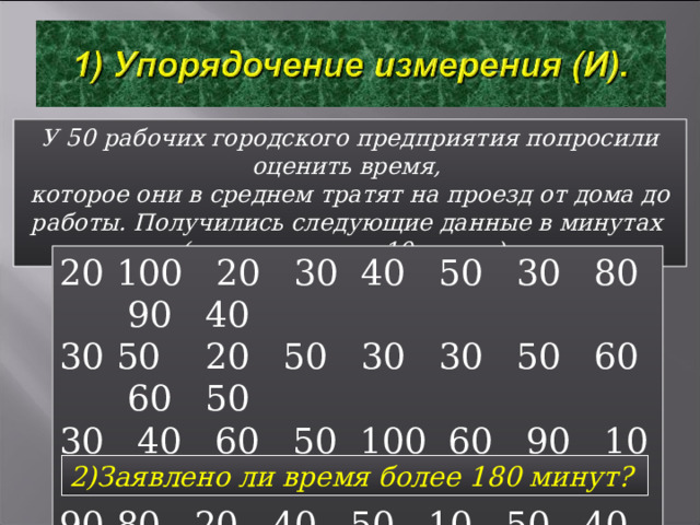 У 50 рабочих городского предприятия попросили оценить время, которое они в среднем тратят на проезд от дома до работы. Получились следующие данные в минутах (с точностью до 10 минут). 100 20 30 40 50 30 80 90 40 50 20 50 30 30 50 60 60 50 30 40 60 50 100 60 90 10 20 50 80 20 40 50 10 50 40 30 40 60 120 30 40 60 20 60 10 50 60 1)Заявлено ли время менее 10 минут?  2)Заявлено ли время более 180 минут?  