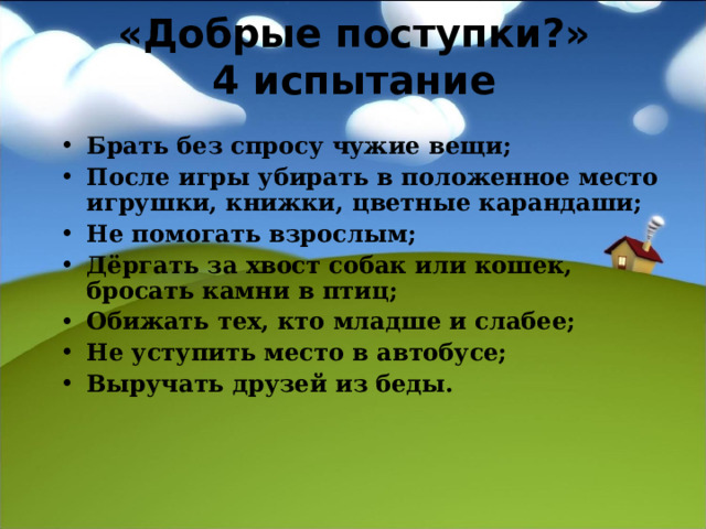«Добрые поступки?»  4 испытание Брать без спросу чужие вещи; После игры убирать в положенное место игрушки, книжки, цветные карандаши; Не помогать взрослым; Дёргать за хвост собак или кошек, бросать камни в птиц; Обижать тех, кто младше и слабее; Не уступить место в автобусе; Выручать друзей из беды.   