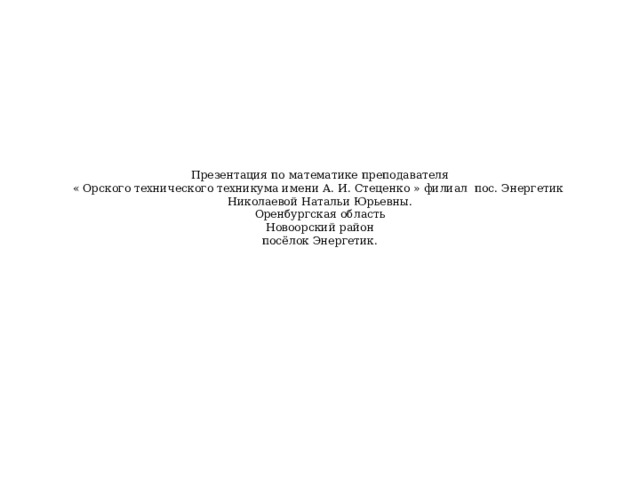  Презентация по математике преподавателя  « Орского технического техникума имени А. И. Стеценко » филиал пос. Энергетик  Николаевой Натальи Юрьевны.  Оренбургская область  Новоорский район  посёлок Энергетик. 