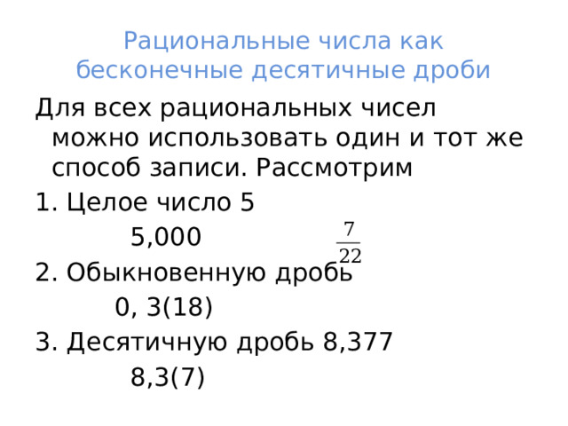 Рациональные числа как бесконечные десятичные дроби Для всех рациональных чисел можно использовать один и тот же способ записи. Рассмотрим 1. Целое число 5  5,000 2. Обыкновенную дробь  0, 3(18) 3. Десятичную дробь 8,377  8,3(7) 