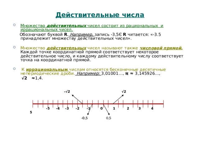 Действительные числа Множество действительных чисел состоит из рациональных и иррациональных чисел.   Обозначают буквой R . Например, запись -3,5Є R читается: «-3.5 принадлежит множеству действительных чисел». Множество действительных чисел называют также числовой прямой. Каждой точке координатной прямой соответствует некоторое действительное число, и каждому действительному числу соответствует точка на координатной прямой.  К иррациональным числам относятся бесконечные десятичные непериодические дроби. Например: 3,01001…, π ≈ 3,145926…, √ 2 ≈ 1,4. -√2 √ 2     -5  -4  -3  -2  -1  0 1 2 3 4 5  -0,5 -0,5 0,5 
