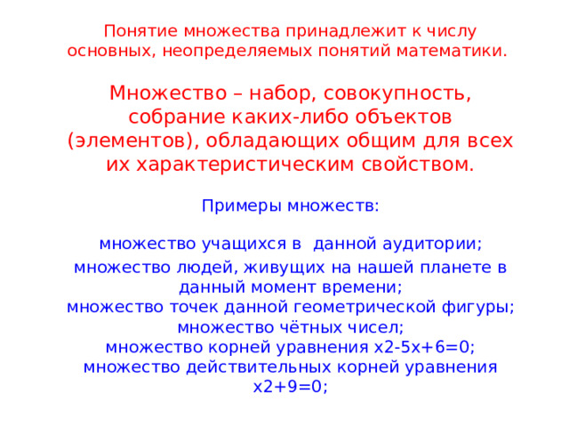 Понятие множества принадлежит к числу основных, неопределяемых понятий математики.   Множество – набор, совокупность, собрание каких-либо объектов (элементов), обладающих общим для всех их характеристическим свойством.   Примеры множеств:  множество учащихся в  данной аудитории;  множество людей, живущих на нашей планете в данный момент времени;  множество точек данной геометрической фигуры;  множество чётных чисел;  множество корней уравнения х2-5х+6=0;  множество действительных корней уравнения х2+9=0; 