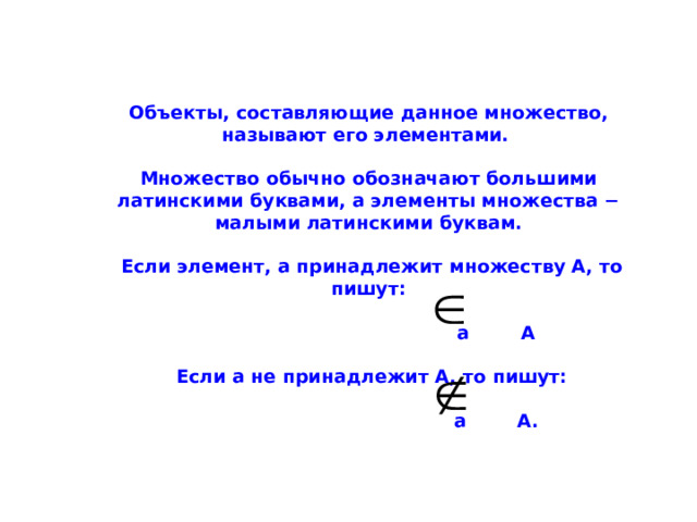  Объекты, составляющие данное множество, называют его элементами.   Множество обычно обозначают большими латинскими буквами, а элементы множества − малыми латинскими буквам.   Если элемент, а принадлежит множеству А, то пишут:   а А    Если а не принадлежит А, то пишут:   а А. 