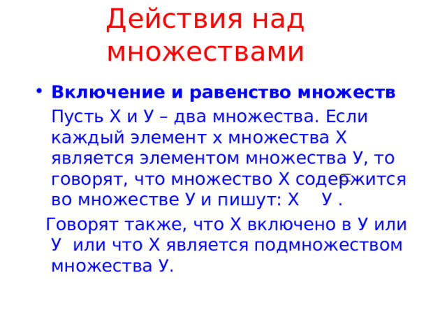 Действия над множествами Включение и равенство множеств  Пусть Х и У – два множества. Если каждый элемент х множества Х является элементом множества У, то говорят, что множество Х содержится во множестве У и пишут: Х У .  Говорят также, что Х включено в У или У или что Х является подмножеством множества У. 