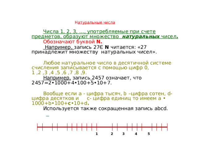  Н атуральные числа        Числа 1, 2, 3, …, употребляемые при счете предметов, образуют множество натуральных чисел .  Обозначают буквой N.  Например, запись 27Є N читается: «27 принадлежит множеству натуральных чисел». Любое натуральное число в десятичной системе счисления записывается с помощью цифр 0, 1 ,2 ,3 ,4 ,5 ,6 ,7 ,8 ,9. Например, запись  2457 означает, что 2457=2•1000+4•100+5•10+7. Вообще если а - цифра тысяч, b –цифра сотен, d- цифра десятков и c- цифра единиц то имеем а • 1000+b•100+ c •10+d . Используется также сокращенная запись аbcd.                1 2 3 4 5  