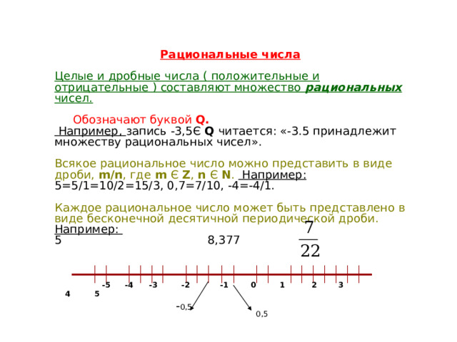 Рациональные числа  Целые и дробные числа ( положительные и отрицательные ) составляют множество рациональных чисел.   Обозначают буквой Q.  Например, запись -3,5Є Q читается: «-3.5 принадлежит множеству рациональных чисел». Всякое рациональное число можно представить в виде дроби, m/n , где m Є Z , n Є N .   Например: 5=5/1=10/2=15/3, 0,7=7/10, -4=-4/1. Каждое рациональное число может быть представлено в виде бесконечной десятичной периодической дроби.   Например: 5 8,377    -5  -4  -3 -2  -1  0 1 2 3 4 5  - 0,5 0,5 