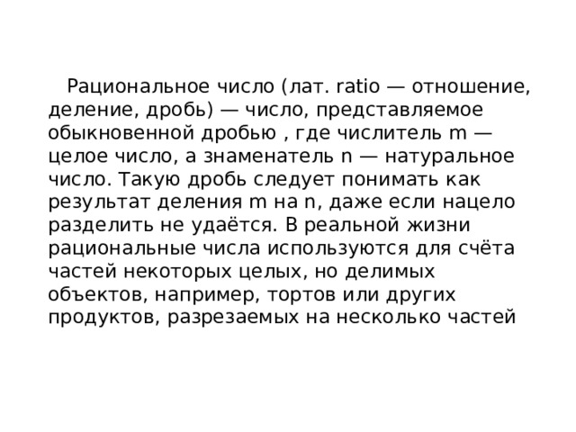  Рациональное число (лат. ratio — отношение, деление, дробь) — число, представляемое обыкновенной дробью , где числитель m — целое число, а знаменатель n — натуральное число. Такую дробь следует понимать как результат деления m на n, даже если нацело разделить не удаётся. В реальной жизни рациональные числа используются для счёта частей некоторых целых, но делимых объектов, например, тортов или других продуктов, разрезаемых на несколько частей 