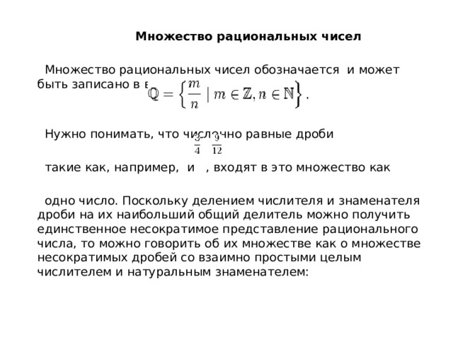  Множество рациональных чисел  Множество рациональных чисел обозначается и может быть записано в виде:  Нужно понимать, что численно равные дроби  такие как, например, и , входят в это множество как  одно число. Поскольку делением числителя и знаменателя дроби на их наибольший общий делитель можно получить единственное несократимое представление рационального числа, то можно говорить об их множестве как о множестве несократимых дробей со взаимно простыми целым числителем и натуральным знаменателем: 