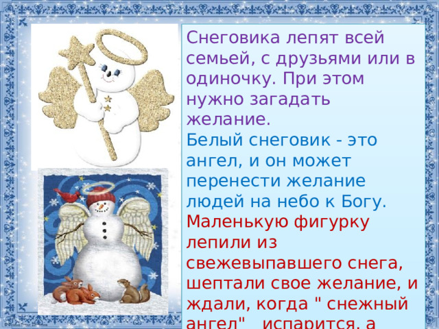 Снеговика лепят всей семьей, с друзьями или в одиночку. При этом нужно загадать желание. Белый снеговик - это ангел, и он может перенести желание людей на небо к Богу. Маленькую фигурку лепили из свежевыпавшего снега, шептали свое желание, и ждали, когда 