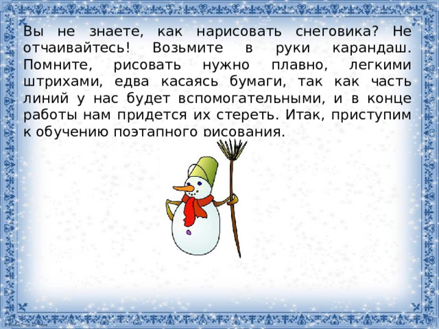 Вы не знаете, как нарисовать снеговика? Не отчаивайтесь! Возьмите в руки карандаш. Помните, рисовать нужно плавно, легкими штрихами, едва касаясь бумаги, так как часть линий у нас будет вспомогательными, и в конце работы нам придется их стереть. Итак, приступим к обучению поэтапного рисования. 