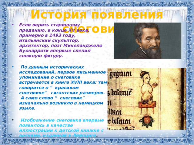 История появления снеговика   Если верить старинному преданию, в конце XV века, примерно в 1493 году, итальянский скульптор, архитектор, поэт Микеланджело Буонарроти впервые слепил снежную фигуру.     По данным исторических исследований, первое письменное упоминание о снеговике встречается в книге XVIII века: там говорится о 