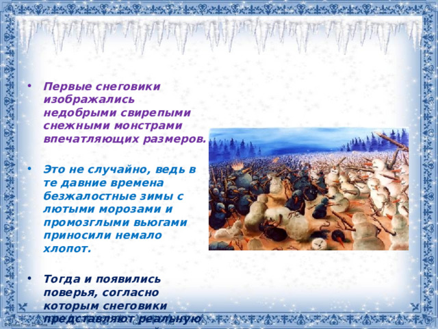 Первые снеговики изображались недобрыми свирепыми снежными монстрами впечатляющих размеров.   Это не случайно, ведь в те давние времена безжалостные зимы с лютыми морозами и промозглыми вьюгами приносили немало хлопот.  Тогда и появились поверья, согласно которым снеговики представляют реальную угрозу для людей. 