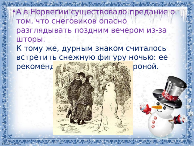 А в Норвегии существовало предание о том, что снеговиков опасно разглядывать поздним вечером из-за шторы.  К тому же, дурным знаком считалось встретить снежную фигуру ночью: ее рекомендовалось обойти стороной.   