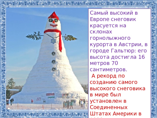 Самый высокий в Европе снеговик красуется на склонах горнолыжного курорта в Австрии, в городе Гальтюр: его высота достигла 16 метров 70 сантиметров.    А рекорд по созданию самого высокого снеговика в мире был установлен в Соединенных Штатах Америки в 1999 году, его высота – 37 метров 20 сантиметров, а вес – 6 тысяч тонн снега. 